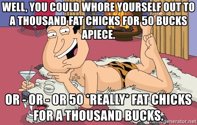 well-you-could-whore-yourself-out-to-a-thousand-fat-chicks-for-50-bucks-apiece-or-or-or-50-rea...jpg